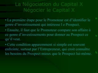 La Négociation du Capital X
Négocier le Capital X
• La première étape pour le Promoteur est d’identifier le
genre d’investissement qui intéresse l e Prospect.
• Ensuite, il faut que le Promoteur compare son affaire à
ce genre d’investissements pour donner au Prospect ce
qu’il veut.
• Cette condition apparemment si simple est souvent
enfreinte, surtout par l’Entrepreneur, qui croit connaître
les besoins du Prospect mieux que le Prospect lui-même.
 