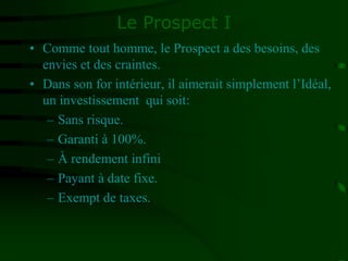 Le Prospect I
• Comme tout homme, le Prospect a des besoins, des
envies et des craintes.
• Dans son for intérieur, il aimerait simplement l’Idéal,
un investissement qui soit:
– Sans risque.
– Garanti à 100%.
– À rendement infini
– Payant à date fixe.
– Exempt de taxes.
 