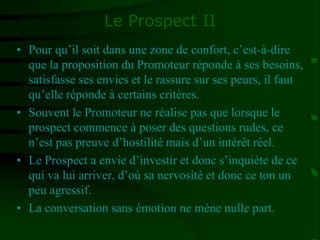 Le Prospect II
• Pour qu’il soit dans une zone de confort, c’est-à-dire
que la proposition du Promoteur réponde à ses besoins,
satisfasse ses envies et le rassure sur ses peurs, il faut
qu’elle réponde à certains critères.
• Souvent le Promoteur ne réalise pas que lorsque le
prospect commence à poser des questions rudes, ce
n’est pas preuve d’hostilité mais d’un intérêt réel.
• Le Prospect a envie d’investir et donc s’inquiète de ce
qui va lui arriver, d’où sa nervosité et donc ce ton un
peu agressif.
• La conversation sans émotion ne mène nulle part.
 