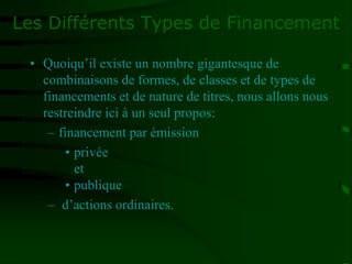 Les Différents Types de Financement
• Quoiqu’il existe un nombre gigantesque de
combinaisons de formes, de classes et de types de
financements et de nature de titres, nous allons nous
restreindre ici à un seul propos:
– financement par émission
• privée
et
• publique
– d’actions ordinaires.
 