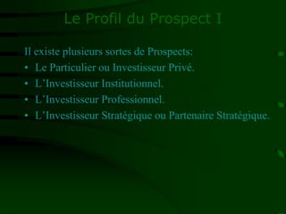 Le Profil du Prospect I
Il existe plusieurs sortes de Prospects:
• Le Particulier ou Investisseur Privé.
• L’Investisseur Institutionnel.
• L’Investisseur Professionnel.
• L’Investisseur Stratégique ou Partenaire Stratégique.
 