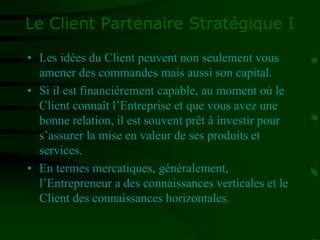 Le Client Partenaire Stratégique I
• Les idées du Client peuvent non seulement vous
amener des commandes mais aussi son capital.
• Si il est financièrement capable, au moment où le
Client connaît l’Entreprise et que vous avez une
bonne relation, il est souvent prêt à investir pour
s’assurer la mise en valeur de ses produits et
services.
• En termes mercatiques, généralement,
l’Entrepreneur a des connaissances verticales et le
Client des connaissances horizontales.
 