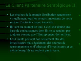 Le Client Partenaire Stratégique II
• Les chaînes de la grande distribution rencontrent
virtuellement tous les acteurs importants de votre
secteur d’activité chaque trimestre.
• Ils sont au courant de tout. Ce ci leur donne une
base de connaissances dont ils ne se rendent pas
toujours compte que l’Entrepreneur doit utiliser.
• Les Clients peuvent non seulement être des
investisseurs mais également des sources de
renseignements et d’adresses d’investisseurs et ce,
même lorsqu’ils ne veulent pas investir.
 