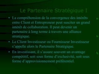 Le Partenaire Stratégique I
• La compréhension de la convergence des intérêts
entre Client et Entrepreneur peut susciter un grand
intérêt de collaboration. Il peut devenir un
partenaire à long terme à travers une alliance
stratégique.
• Le Client Investisseur ou Fournisseur Investisseur
s’appelle alors le Partenaire Stratégique.
• En investissant, il s’assure souvent un avantage
compétitif, soit sous forme d’exclusivité, soit sous
forme d’approvisionnement préférentiel.
 