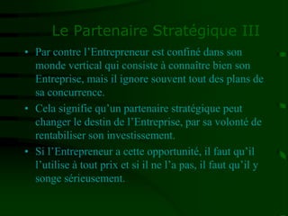 Le Partenaire Stratégique III
• Par contre l’Entrepreneur est confiné dans son
monde vertical qui consiste à connaître bien son
Entreprise, mais il ignore souvent tout des plans de
sa concurrence.
• Cela signifie qu’un partenaire stratégique peut
changer le destin de l’Entreprise, par sa volonté de
rentabiliser son investissement.
• Si l’Entrepreneur a cette opportunité, il faut qu’il
l’utilise à tout prix et si il ne l’a pas, il faut qu’il y
songe sérieusement.
 