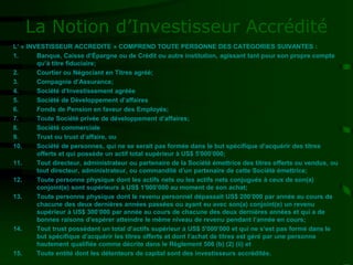 La Notion d’Investisseur Accrédité
L’ « INVESTISSEUR ACCREDITE » COMPREND TOUTE PERSONNE DES CATEGORIES SUIVANTES :
1. Banque, Caisse d’Épargne ou de Crédit ou autre institution, agissant tant pour son propre compte
qu’à titre fiduciaire;
2. Courtier ou Négociant en Titres agréé;
3. Compagnie d’Assurance;
4. Société d’Investissement agréée
5. Société de Développement d’affaires
6. Fonds de Pension en faveur des Employés;
7. Toute Société privée de développement d’affaires;
8. Société commerciale
9. Trust ou trust d’affaire, ou
10. Société de personnes, qui ne se serait pas formée dans le but spécifique d’acquérir des titres
offerts et qui possède un actif total supérieur à US$ 5'000’000;
11. Tout directeur, administrateur ou partenaire de la Société émettrice des titres offerts ou vendus, ou
tout directeur, administrateur, ou commandité d’un partenaire de cette Société émettrice;
12. Toute personne physique dont les actifs nets ou les actifs nets conjugués à ceux de son(a)
conjoint(e) sont supérieurs à US$ 1'000’000 au moment de son achat;
13. Toute personne physique dont le revenu personnel dépassait US$ 200’000 par année au cours de
chacune des deux dernières années passées ou ayant eu avec son(a) conjoint(e) un revenu
supérieur à US$ 300’000 par année au cours de chacune des deux dernières années et qui a de
bonnes raisons d’espérer atteindre le même niveau de revenu pendant l’année en cours;
14. Tout trust possédant un total d’actifs supérieur à US$ 5'000’000 et qui ne s’est pas formé dans le
but spécifique d’acquérir les titres offerts et dont l’achat de titres est géré par une personne
hautement qualifiée comme décrite dans le Règlement 506 (b) (2) (ii) et
15. Toute entité dont les détenteurs de capital sont des investisseurs accrédités.
 