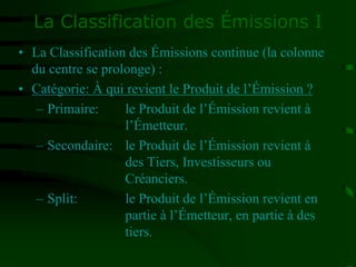 La Classification des Émissions I
• La Classification des Émissions continue (la colonne
du centre se prolonge) :
• Catégorie: À qui revient le Produit de l’Émission ?
– Primaire: le Produit de l’Émission revient à
l’Émetteur.
– Secondaire: le Produit de l’Émission revient à
des Tiers, Investisseurs ou
Créanciers.
– Split: le Produit de l’Émission revient en
partie à l’Émetteur, en partie à des
tiers.
 
