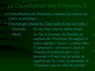 La Classification des Émissions II
La Classification des Émissions continue (la colonne du
centre se prolonge) :
• Chronologie: Quand les Titres sont-ils mis en Vente ?
– Normale: En une fois, tous en même temps.
– Shelf: Au fur et à mesure des besoins en
capitaux de l’Émetteur. En anglais le
terme signifie « rayon », comme dans
l’expression « en rayon », mais en
français on traduirait par « à la
demande.» Il faut tout de même se
rappeler qu’ici, c’est à la demande de
l’Émetteur, pas de celle du marché !
 