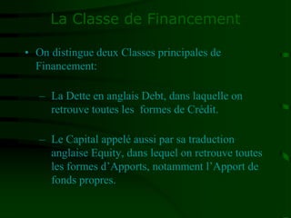 La Classe de Financement
• On distingue deux Classes principales de
Financement:
– La Dette en anglais Debt, dans laquelle on
retrouve toutes les formes de Crédit.
– Le Capital appelé aussi par sa traduction
anglaise Equity, dans lequel on retrouve toutes
les formes d’Apports, notamment l’Apport de
fonds propres.
 