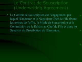 Le Contrat de Souscription
(Underwriting Agreement)
• Le Contrat de Souscription est l'engagement par
lequel l'Émetteur et le Négociant Chef de File fixent
les termes de l'offre, le Mode de Souscription et la
Commission ou le Rabais au Chef de File et donc au
Syndicat de Distribution de l'Émission.
 