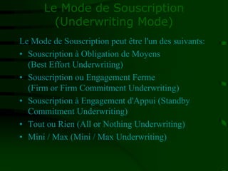 Le Mode de Souscription
(Underwriting Mode)
Le Mode de Souscription peut être l'un des suivants:
• Souscription à Obligation de Moyens
(Best Effort Underwriting)
• Souscription ou Engagement Ferme
(Firm or Firm Commitment Underwriting)
• Souscription à Engagement d'Appui (Standby
Commitment Underwriting)
• Tout ou Rien (All or Nothing Underwriting)
• Mini / Max (Mini / Max Underwriting)
 