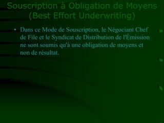 Souscription à Obligation de Moyens
(Best Effort Underwriting)
• Dans ce Mode de Souscription, le Négociant Chef
de File et le Syndicat de Distribution de l'Émission
ne sont soumis qu'à une obligation de moyens et
non de résultat.
 