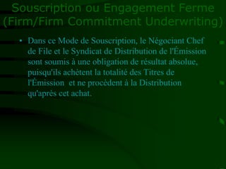 Souscription ou Engagement Ferme
(Firm/Firm Commitment Underwriting)
• Dans ce Mode de Souscription, le Négociant Chef
de File et le Syndicat de Distribution de l'Émission
sont soumis à une obligation de résultat absolue,
puisqu'ils achètent la totalité des Titres de
l'Émission et ne procèdent à la Distribution
qu'après cet achat.
 