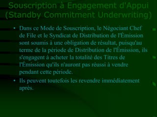 Souscription à Engagement d'Appui
(Standby Commitment Underwriting)
• Dans ce Mode de Souscription, le Négociant Chef
de File et le Syndicat de Distribution de l'Émission
sont soumis à une obligation de résultat, puisqu'au
terme de la période de Distribution de l'Émission, ils
s'engagent à acheter la totalité des Titres de
l'Émission qu'ils n'auront pas réussi à vendre
pendant cette période.
• Ils peuvent toutefois les revendre immédiatement
après.
 