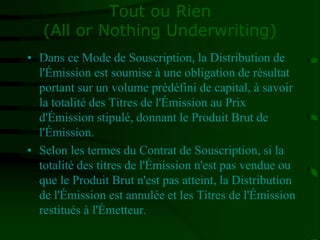 Tout ou Rien
(All or Nothing Underwriting)
• Dans ce Mode de Souscription, la Distribution de
l'Émission est soumise à une obligation de résultat
portant sur un volume prédéfini de capital, à savoir
la totalité des Titres de l'Émission au Prix
d'Émission stipulé, donnant le Produit Brut de
l'Émission.
• Selon les termes du Contrat de Souscription, si la
totalité des titres de l'Émission n'est pas vendue ou
que le Produit Brut n'est pas atteint, la Distribution
de l'Émission est annulée et les Titres de l'Émission
restitués à l'Émetteur.
 