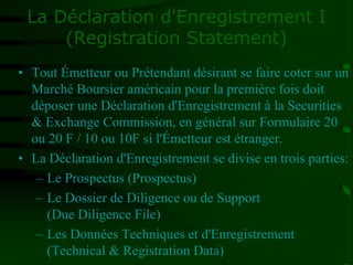 La Déclaration d'Enregistrement I
(Registration Statement)
• Tout Émetteur ou Prétendant désirant se faire coter sur un
Marché Boursier américain pour la première fois doit
déposer une Déclaration d'Enregistrement à la Securities
& Exchange Commission, en général sur Formulaire 20
ou 20 F / 10 ou 10F si l'Émetteur est étranger.
• La Déclaration d'Enregistrement se divise en trois parties:
– Le Prospectus (Prospectus)
– Le Dossier de Diligence ou de Support
(Due Diligence File)
– Les Données Techniques et d'Enregistrement
(Technical & Registration Data)
 
