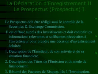 La Déclaration d'Enregistrement II
Le Prospectus (Prospectus) I
Le Prospectus doit être rédigé sous le contrôle de la
Securities & Exchange Commission.
Il est diffusé auprès des Investisseurs et doit contenir les
informations relevantes et suffisantes nécessaires à
l'Investisseur pour prendre une décision d'investissement
éclairée.
1. Description de l'Émetteur, de son activité et de sa
situation financière.
2. Description des Titres de l'Émission et du mode de
financement.
3. Résumé des Facteurs de Risques liés à l'Introduction.
 