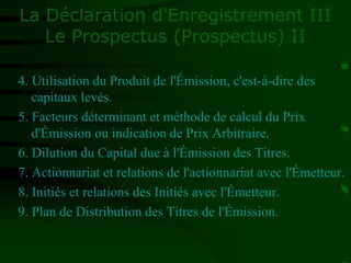 La Déclaration d'Enregistrement III
Le Prospectus (Prospectus) II
4. Utilisation du Produit de l'Émission, c'est-à-dire des
capitaux levés.
5. Facteurs déterminant et méthode de calcul du Prix
d'Émission ou indication de Prix Arbitraire.
6. Dilution du Capital due à l'Émission des Titres.
7. Actionnariat et relations de l'actionnariat avec l'Émetteur.
8. Initiés et relations des Initiés avec l'Émetteur.
9. Plan de Distribution des Titres de l'Émission.
 