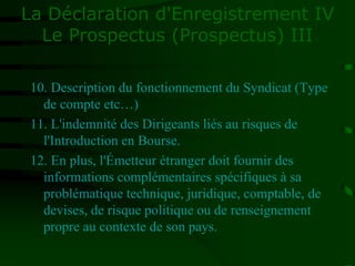 La Déclaration d'Enregistrement IV
Le Prospectus (Prospectus) III
10. Description du fonctionnement du Syndicat (Type
de compte etc…)
11. L'indemnité des Dirigeants liés au risques de
l'Introduction en Bourse.
12. En plus, l'Émetteur étranger doit fournir des
informations complémentaires spécifiques à sa
problématique technique, juridique, comptable, de
devises, de risque politique ou de renseignement
propre au contexte de son pays.
 