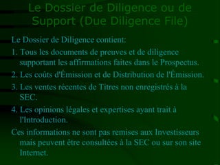 Le Dossier de Diligence ou de
Support (Due Diligence File)
Le Dossier de Diligence contient:
1. Tous les documents de preuves et de diligence
supportant les affirmations faites dans le Prospectus.
2. Les coûts d'Émission et de Distribution de l'Émission.
3. Les ventes récentes de Titres non enregistrés à la
SEC.
4. Les opinions légales et expertises ayant trait à
l'Introduction.
Ces informations ne sont pas remises aux Investisseurs
mais peuvent être consultées à la SEC ou sur son site
Internet.
 