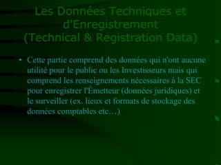 Les Données Techniques et
d'Enregistrement
(Technical & Registration Data)
• Cette partie comprend des données qui n'ont aucune
utilité pour le public ou les Investisseurs mais qui
comprend les renseignements nécessaires à la SEC
pour enregistrer l'Émetteur (données juridiques) et
le surveiller (ex. lieux et formats de stockage des
données comptables etc…)
 