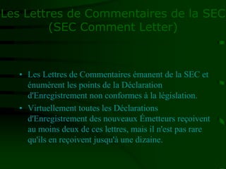 Les Lettres de Commentaires de la SEC
(SEC Comment Letter)
• Les Lettres de Commentaires émanent de la SEC et
énumèrent les points de la Déclaration
d'Enregistrement non conformes à la législation.
• Virtuellement toutes les Déclarations
d'Enregistrement des nouveaux Émetteurs reçoivent
au moins deux de ces lettres, mais il n'est pas rare
qu'ils en reçoivent jusqu'à une dizaine.
 