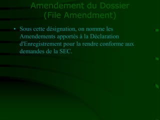 Amendement du Dossier
(File Amendment)
• Sous cette désignation, on nomme les
Amendements apportés à la Déclaration
d'Enregistrement pour la rendre conforme aux
demandes de la SEC.
 