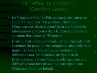 La Lettre de Confort I
(Comfort Letter)
• Le Négociant Chef de File demande des lettres de
confort à l'auditeur indépendant officiel de
l'Émetteur qui visent à contrôler la conformité des
informations contenues dans le Prospectus avec la
situation financière de l'Émetteur.
• Évidemment, cette conformité est tout spécialement
examinée du point de vue comptable, mais elle ne se
limite pas à cela. Ces lettres de confort sont
diffusées à tous les membres du Syndicat de
Distribution et à toute l'Équipe; elles peuvent être
diffusées à tout Investisseur ou participant dans
l'Émission Publique Initiale.
 
