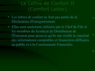 La Lettre de Confort II
(Comfort Letter)
• Les lettres de confort ne font pas partie de la
Déclaration d'Enregistrement.
• Elles sont seulement utilisées par le Chef de File et
les membres du Syndicat de Distribution de
l'Émission pour prouver qu'ils ont vérifié la sincérité
des informations comptables et financières diffusées
au public et à la Communauté Financière.
 