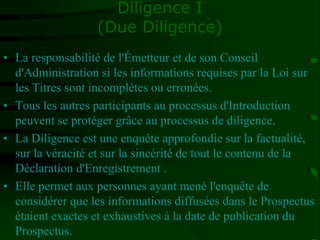 Diligence I
(Due Diligence)
• La responsabilité de l'Émetteur et de son Conseil
d'Administration si les informations requises par la Loi sur
les Titres sont incomplètes ou erronées.
• Tous les autres participants au processus d'Introduction
peuvent se protéger grâce au processus de diligence.
• La Diligence est une enquête approfondie sur la factualité,
sur la véracité et sur la sincérité de tout le contenu de la
Déclaration d'Enregistrement .
• Elle permet aux personnes ayant mené l'enquête de
considérer que les informations diffusées dans le Prospectus
étaient exactes et exhaustives à la date de publication du
Prospectus.
 