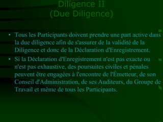 Diligence II
(Due Diligence)
• Tous les Participants doivent prendre une part active dans
la due diligence afin de s'assurer de la validité de la
Diligence et donc de la Déclaration d'Enregistrement.
• Si la Déclaration d'Enregistrement n'est pas exacte ou
n'est pas exhaustive, des poursuites civiles et pénales
peuvent être engagées à l'encontre de l'Émetteur, de son
Conseil d'Administration, de ses Auditeurs, du Groupe de
Travail et même de tous les Participants.
 