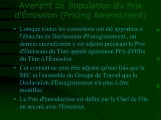 Avenant de Stipulation du Prix
d'Émission (Pricing Amendment)
• Lorsque toutes les corrections ont été apportées à
l'ébauche de Déclaration d'Enregistrement , un
dernier amendement y est adjoint précisant le Prix
d'Émission du Titre appelé également Prix d'Offre
du Titre à l'Émission.
• Cet avenant ne peut être adjoint qu'une fois que la
SEC et l'ensemble du Groupe de Travail que la
Déclaration d'Enregistrement n'a plus à être
modifiée.
• Le Prix d'Introduction est défini par le Chef de File
en accord avec l'Émetteur.
 