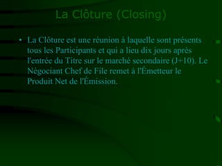 La Clôture (Closing)
• La Clôture est une réunion à laquelle sont présents
tous les Participants et qui a lieu dix jours après
l'entrée du Titre sur le marché secondaire (J+10). Le
Négociant Chef de File remet à l'Émetteur le
Produit Net de l'Émission.
 