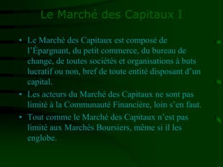Le Marché des Capitaux I
• Le Marché des Capitaux est composé de
l’Épargnant, du petit commerce, du bureau de
change, de toutes sociétés et organisations à buts
lucratif ou non, bref de toute entité disposant d’un
capital.
• Les acteurs du Marché des Capitaux ne sont pas
limité à la Communauté Financière, loin s’en faut.
• Tout comme le Marché des Capitaux n’est pas
limité aux Marchés Boursiers, même si il les
englobe.
 