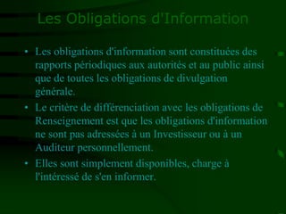 Les Obligations d'Information
• Les obligations d'information sont constituées des
rapports périodiques aux autorités et au public ainsi
que de toutes les obligations de divulgation
générale.
• Le critère de différenciation avec les obligations de
Renseignement est que les obligations d'information
ne sont pas adressées à un Investisseur ou à un
Auditeur personnellement.
• Elles sont simplement disponibles, charge à
l'intéressé de s'en informer.
 