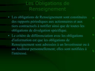 Les Obligations de
Renseignement
• Les obligations de Renseignement sont constituées
des rapports périodiques aux actionnaires et aux
tiers contractuels à notifier ainsi que de toutes les
obligations de divulgation spécifique.
• Le critère de différenciation avec les obligations
d'information est que les obligations de
Renseignement sont adressées à un Investisseur ou à
un Auditeur personnellement; elles sont notifiées à
l'intéressé.
 