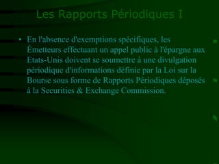 Les Rapports Périodiques I
• En l'absence d'exemptions spécifiques, les
Émetteurs effectuant un appel public à l'épargne aux
Etats-Unis doivent se soumettre à une divulgation
périodique d'informations définie par la Loi sur la
Bourse sous forme de Rapports Périodiques déposés
à la Securities & Exchange Commission.
 