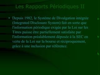 Les Rapports Périodiques II
• Depuis 1982, le Système de Divulgation intégrée
(Integrated Disclosure System) fait en sorte que
l'information périodique exigée par la Loi sur les
Titres puisse être partiellement satisfaite par
l'information préalablement déposée à la SEC en
vertu de la Loi sur la bourse et réciproquement,
grâce à une inclusion par référence.
 