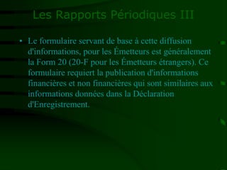 Les Rapports Périodiques III
• Le formulaire servant de base à cette diffusion
d'informations, pour les Émetteurs est généralement
la Form 20 (20-F pour les Émetteurs étrangers). Ce
formulaire requiert la publication d'informations
financières et non financières qui sont similaires aux
informations données dans la Déclaration
d'Enregistrement.
 