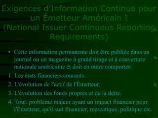• Cette information permanente doit être publiée dans un
journal ou un magazine à grand tirage et à couverture
nationale américaine et doit en outre comporter:
1. Les états financiers courants.
2. L'évolution de l'actif de l'Émetteur.
3. L'évolution des fonds propres et de la dette.
4. Tout problème majeur ayant un impact financier pour
l'Émetteur, qu'il soit financier, mercatique, politique etc.
Exigences d'Information Continue pour
un Émetteur Américain I
(National Issuer Continuous Reporting
Requirements)
 