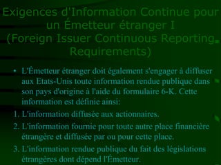 Exigences d'Information Continue pour
un Émetteur étranger I
(Foreign Issuer Continuous Reporting
Requirements)
• L'Émetteur étranger doit également s'engager à diffuser
aux Etats-Unis toute information rendue publique dans
son pays d'origine à l'aide du formulaire 6-K. Cette
information est définie ainsi:
1. L'information diffusée aux actionnaires.
2. L'information fournie pour toute autre place financière
étrangère et diffusée par ou pour cette place.
3. L'information rendue publique du fait des législations
étrangères dont dépend l'Émetteur.
 