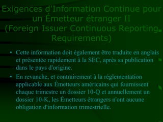 Exigences d'Information Continue pour
un Émetteur étranger II
(Foreign Issuer Continuous Reporting
Requirements)
• Cette information doit également être traduite en anglais
et présentée rapidement à la SEC, après sa publication
dans le pays d'origine.
• En revanche, et contrairement à la réglementation
applicable aux Émetteurs américains qui fournissent
chaque trimestre un dossier 10-Q et annuellement un
dossier 10-K, les Émetteurs étrangers n'ont aucune
obligation d'information trimestrielle.
 