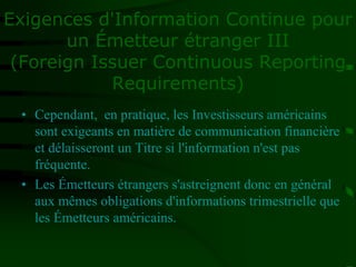 Exigences d'Information Continue pour
un Émetteur étranger III
(Foreign Issuer Continuous Reporting
Requirements)
• Cependant, en pratique, les Investisseurs américains
sont exigeants en matière de communication financière
et délaisseront un Titre si l'information n'est pas
fréquente.
• Les Émetteurs étrangers s'astreignent donc en général
aux mêmes obligations d'informations trimestrielle que
les Émetteurs américains.
 