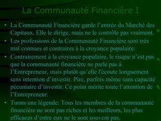 La Communauté Financière I
• La Communauté Financière garde l’entrée du Marché des
Capitaux. Elle le dirige, mais ne le contrôle pas vraiment.
• Les professions de la Communauté Financière sont très
mal connues et contraires à la croyance populaire.
• Contrairement à la croyance populaire, le risque n’est pas
que la communauté financière ne parle pas à
l’Entrepreneur, mais plutôt qu’elle l'écoute longuement
sans intention d’investir. Pire, parfois même sans capacité
pécuniaire d’investir. Ce point mérite toute l’attention de
l’Entrepreneur.
• Tuons une légende: Tous les membres de la communauté
financière ne sont pas riches et les meilleurs, les plus
efficaces d’entre eux ne le sont souvent pas.
 