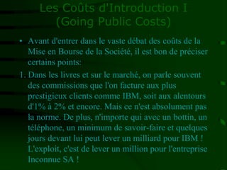 Les Coûts d'Introduction I
(Going Public Costs)
• Avant d'entrer dans le vaste débat des coûts de la
Mise en Bourse de la Société, il est bon de préciser
certains points:
1. Dans les livres et sur le marché, on parle souvent
des commissions que l'on facture aux plus
prestigieux clients comme IBM, soit aux alentours
d'1% à 2% et encore. Mais ce n'est absolument pas
la norme. De plus, n'importe qui avec un bottin, un
téléphone, un minimum de savoir-faire et quelques
jours devant lui peut lever un milliard pour IBM !
L'exploit, c'est de lever un million pour l'entreprise
Inconnue SA !
 