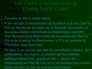 Les Coûts d'Introduction II
(Going Public Costs)
2. Personne ne fait le même calcul.
3. Il est vrai que la rémunération du Syndicat et de son Chef de
File est limitée par les règles de la National Association of
Securities Dealers concernant la rémunération équitable
(Fair Remuneration Rule) limite les honoraires du Chef de
File et du Syndicat de Distribution à 12% du montant de
l'Émission, mais hors frais.
De plus, il est courant que tous les consultants externes, des
publicitaires, aux légaux, en passant par les relations
publiques financières, graphistes etc… fassent des
rétrocessions au Chef de File ou ne lui facturent pas certains
autres travaux car eux ne sont pas réglementés.
 