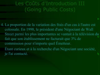 Les Coûts d'Introduction III
(Going Public Costs)
4. La proportion de la variation des frais d'un cas à l'autre est
colossale. En 1998, le président d'une Négociant de Wall
Street parmi les plus importantes se vantait à la télévision du
fait que son établissement ne facturait que 3% de
commission pour n'importe quel Émetteur.
Étant curieux et à la recherche d'un Négociant une société,
je l'ai contacté.
 