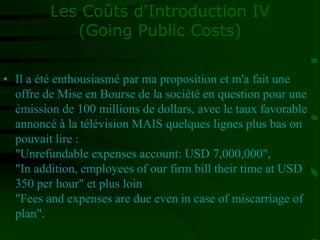 Les Coûts d'Introduction IV
(Going Public Costs)
• Il a été enthousiasmé par ma proposition et m'a fait une
offre de Mise en Bourse de la société en question pour une
émission de 100 millions de dollars, avec le taux favorable
annoncé à la télévision MAIS quelques lignes plus bas on
pouvait lire :
"Unrefundable expenses account: USD 7,000,000",
"In addition, employees of our firm bill their time at USD
350 per hour" et plus loin
"Fees and expenses are due even in case of miscarriage of
plan".
 