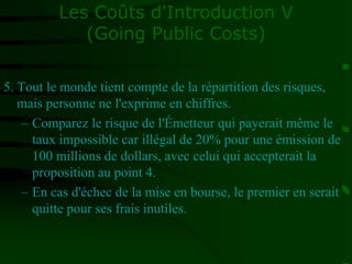 Les Coûts d'Introduction V
(Going Public Costs)
5. Tout le monde tient compte de la répartition des risques,
mais personne ne l'exprime en chiffres.
– Comparez le risque de l'Émetteur qui payerait même le
taux impossible car illégal de 20% pour une émission de
100 millions de dollars, avec celui qui accepterait la
proposition au point 4.
– En cas d'échec de la mise en bourse, le premier en serait
quitte pour ses frais inutiles.
 