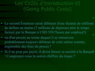 Les Coûts d'Introduction VI
(Going Public Costs)
• Le second Émetteur serait débiteur d'une dizaine de millions
de dollars au moins (7 millions de dépenses plus le temps
facturé par la Banque à USD 350 l'heure par employé!)
• ou d'un procès au terme duquel il se retrouvera
probablement toujours débiteur de cette même somme,
augmentée des frais du procès !
• Si il ne peut pas payer, il devra laisser sa société à la Banque
! Comprenez-vous la notion chiffrée du risque ?
 